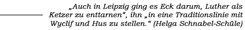 Schrift: „Auch in Leipzig ging es Eck darum, Luther als Ketzer zu enttarnen“, ihn „in eine Traditionslinie mit
Wyclif und Hus zu stellen.“ (Helga Schnabel-Schüle)